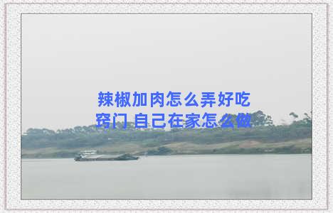 辣椒加肉怎么弄好吃窍门 自己在家怎么做